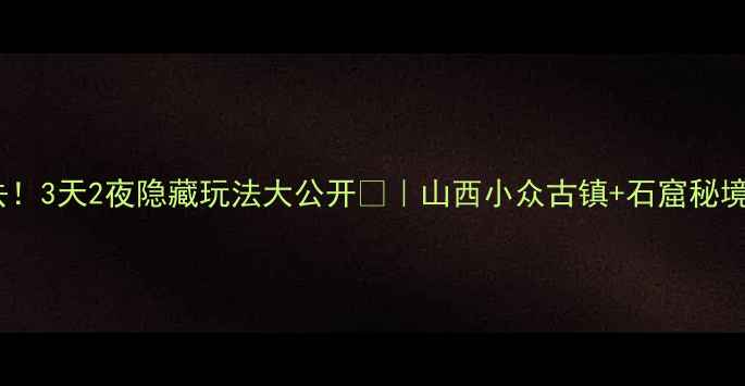 交城必去3天2夜隐藏玩法大公开山西小众古镇石窟秘境全攻略