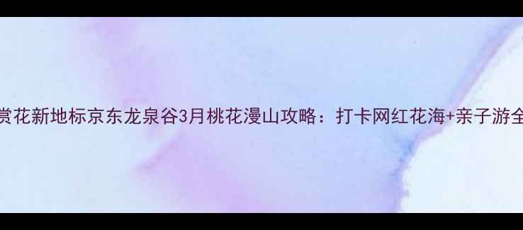 图片 京郊赏花新地标京东龙泉谷3月桃花漫山攻略：打卡网红花海+亲子游全指南