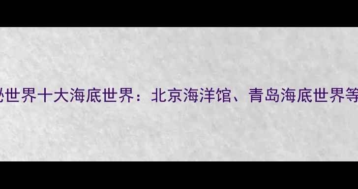 亲子必去探秘世界十大海底世界北京海洋馆青岛海底世界等亲子游攻略全