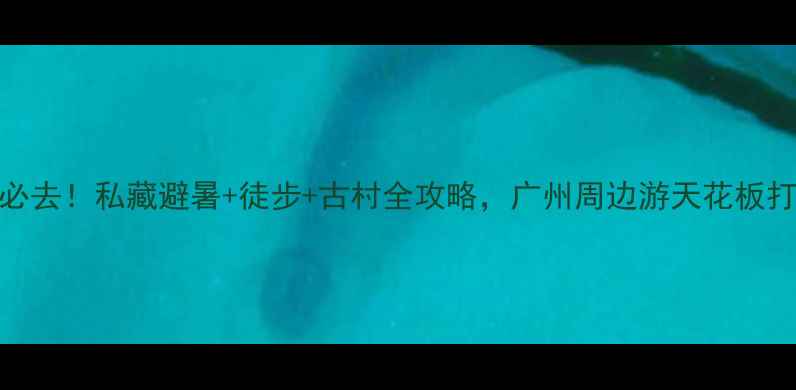 从化吕田必去私藏避暑徒步古村全攻略广州周边游天花板打卡清单