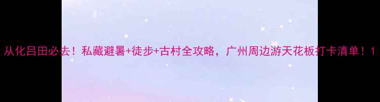 图片 从化吕田必去！私藏避暑+徒步+古村全攻略，广州周边游天花板打卡清单！1