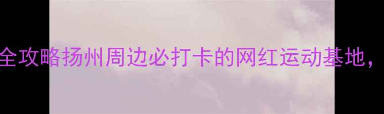 图片 仪征体育公园亲子游全攻略扬州周边必打卡的网红运动基地，周末遛娃健身两不误