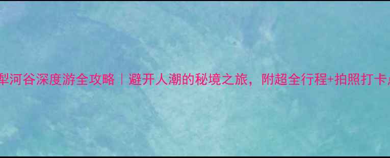 伊犁河谷深度游全攻略避开人潮的秘境之旅附超全行程拍照打卡点