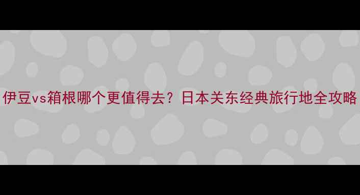 伊豆vs箱根哪个更值得去日本关东经典旅行地全攻略