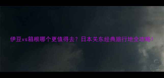 图片 伊豆vs箱根哪个更值得去？日本关东经典旅行地全攻略1