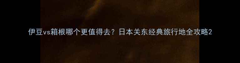 图片 伊豆vs箱根哪个更值得去？日本关东经典旅行地全攻略2