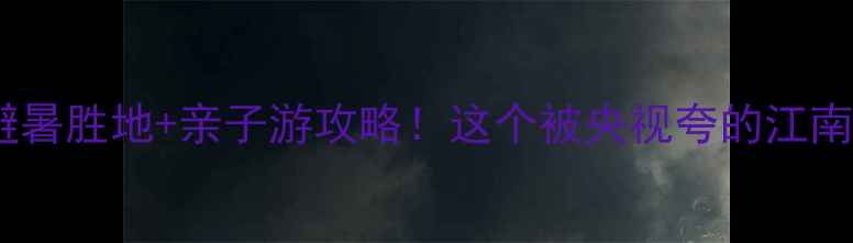 余村小众秘境避暑胜地亲子游攻略这个被央视夸的江南新村太惊艳了