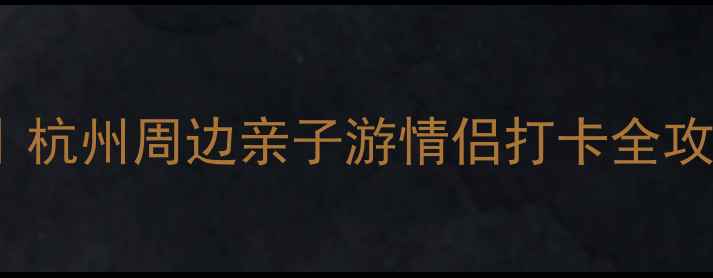 余杭周边旅游景点TOP10杭州周边亲子游情侣打卡全攻略交通美食避坑指南