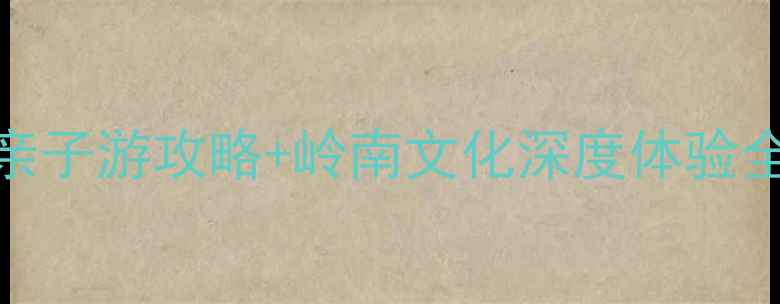 图片 佛山必去景点推荐：亲子游攻略+岭南文化深度体验全指南（附交通住宿）