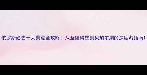 图片 俄罗斯必去十大景点全攻略：从圣彼得堡到贝加尔湖的深度游指南1