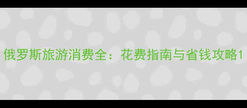 图片 俄罗斯旅游消费全：花费指南与省钱攻略1