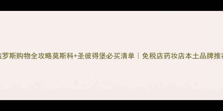 俄罗斯购物全攻略莫斯科圣彼得堡必买清单免税店药妆店本土品牌推荐