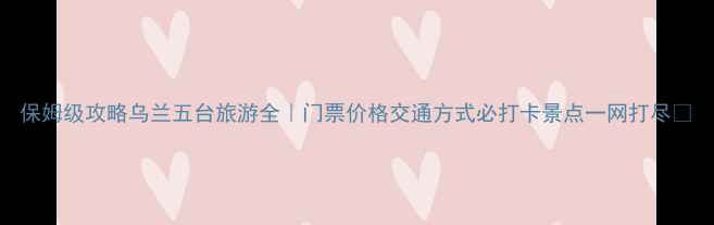 图片 保姆级攻略乌兰五台旅游全｜门票价格交通方式必打卡景点一网打尽✨