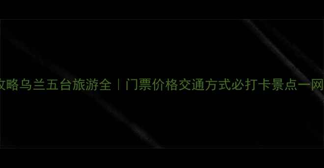 保姆级攻略乌兰五台旅游全门票价格交通方式必打卡景点一网打尽