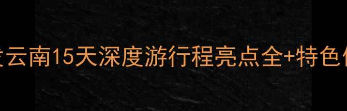 保定出发云南15天深度游行程亮点全特色体验攻略