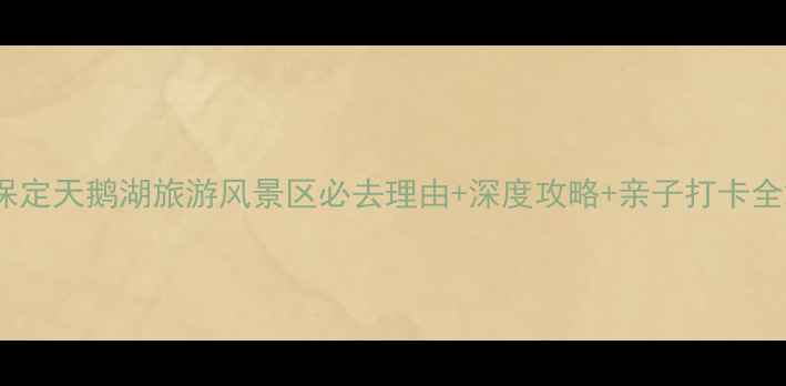 保定天鹅湖旅游风景区必去理由深度攻略亲子打卡全