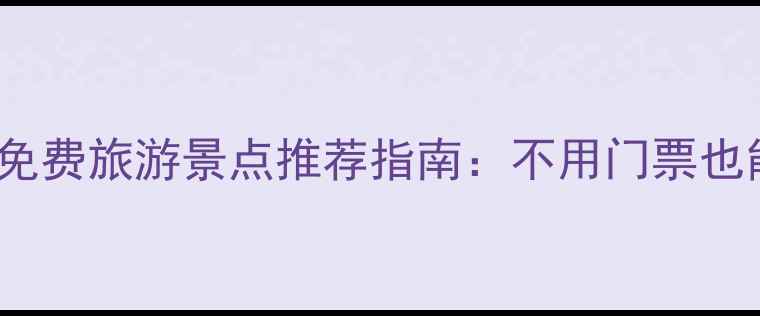 全国必去100个免费旅游景点推荐指南不用门票也能玩转诗与远方