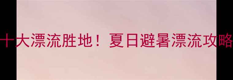 图片 全国必打卡的十大漂流胜地！夏日避暑漂流攻略+避坑指南全1