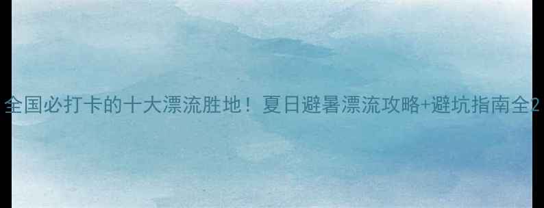 图片 全国必打卡的十大漂流胜地！夏日避暑漂流攻略+避坑指南全2