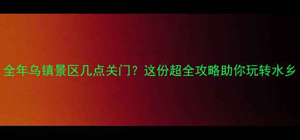 图片 全年乌镇景区几点关门？这份超全攻略助你玩转水乡