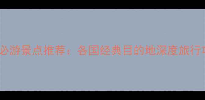全球必游景点推荐各国经典目的地深度旅行攻略