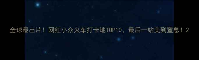 全球最出片网红小众火车打卡地TOP10最后一站美到窒息
