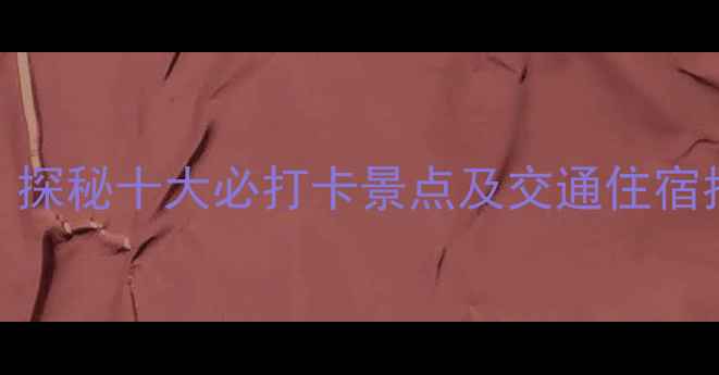 八一圈旅游全攻略探秘十大必打卡景点及交通住宿指南附最新路线