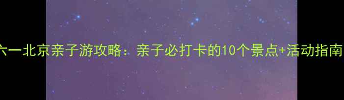 六一北京亲子游攻略亲子必打卡的10个景点活动指南