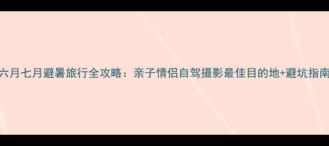 图片 六月七月避暑旅行全攻略：亲子情侣自驾摄影最佳目的地+避坑指南