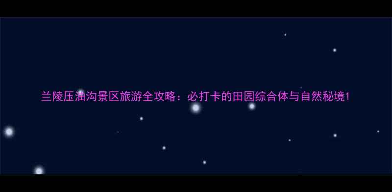 兰陵压油沟景区旅游全攻略必打卡的田园综合体与自然秘境
