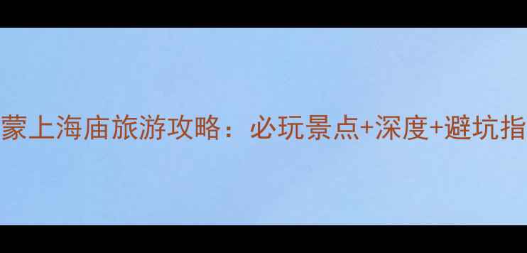 内蒙上海庙旅游攻略必玩景点深度避坑指南