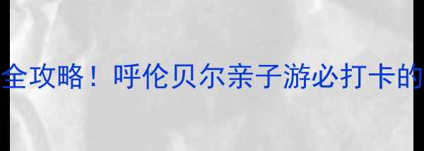 图片 内蒙古热高度假区避暑全攻略！呼伦贝尔亲子游必打卡的三大秘境区+避坑指南1