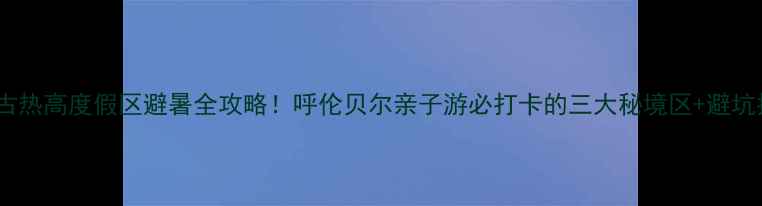 图片 内蒙古热高度假区避暑全攻略！呼伦贝尔亲子游必打卡的三大秘境区+避坑指南2