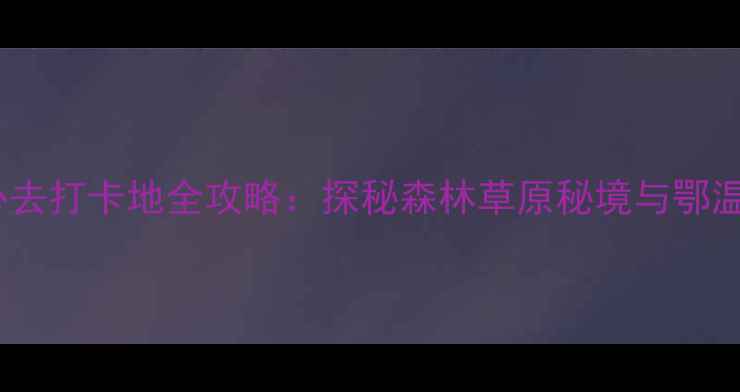 图片 内蒙古阿荣旗必去打卡地全攻略：探秘森林草原秘境与鄂温克族千年文化1