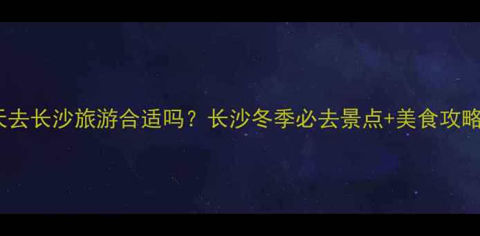 图片 冬天去长沙旅游合适吗？长沙冬季必去景点+美食攻略全1