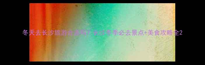 图片 冬天去长沙旅游合适吗？长沙冬季必去景点+美食攻略全2