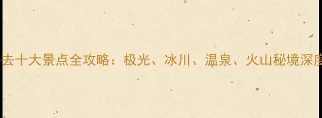 冰岛必去十大景点全攻略极光冰川温泉火山秘境深度体验