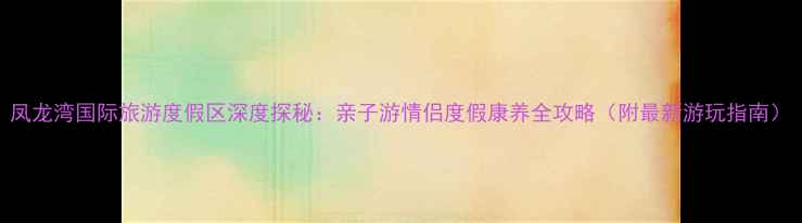 凤龙湾国际旅游度假区深度探秘亲子游情侣度假康养全攻略附最新游玩指南