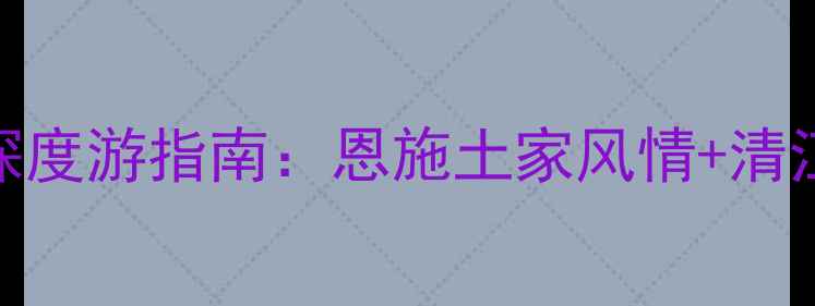 图片 利川必去！湖北秘境深度游指南：恩施土家风情+清江画廊+腾龙洞全攻略1
