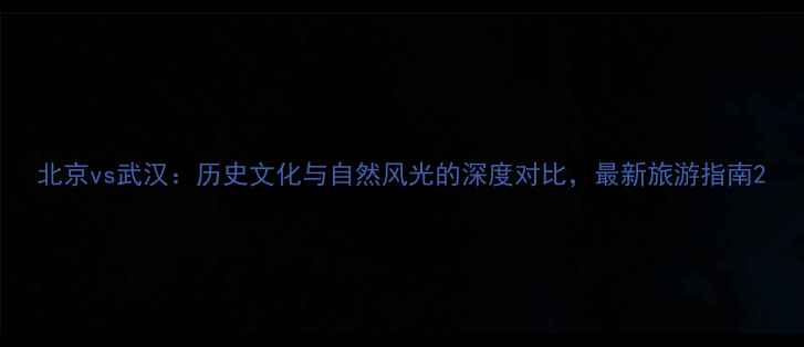 北京vs武汉历史文化与自然风光的深度对比最新旅游指南