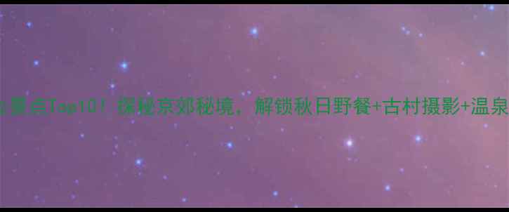 北京东北必去景点Top10探秘京郊秘境解锁秋日野餐古村摄影温泉体验全攻略