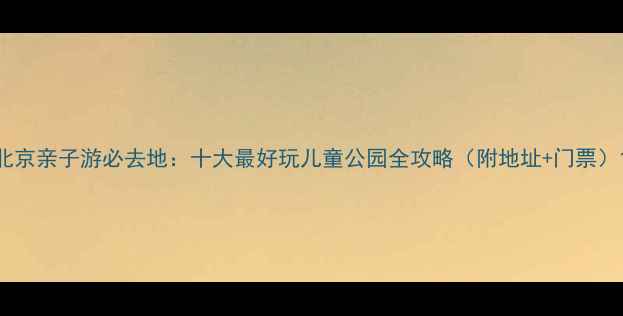 北京亲子游必去地十大最好玩儿童公园全攻略附地址门票