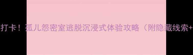 图片 北京亲子游必打卡！孤儿怨密室逃脱沉浸式体验攻略（附隐藏线索+拍照点位）🎭