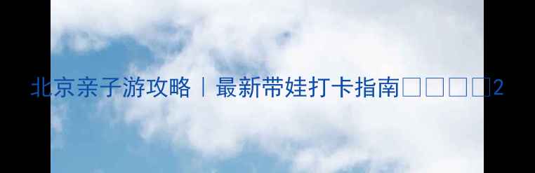 北京亲子游攻略最新带娃打卡指南