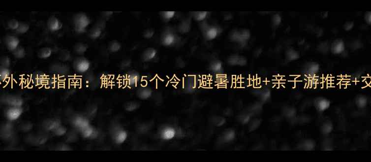 北京六环外秘境指南解锁15个冷门避暑胜地亲子游推荐交通攻略