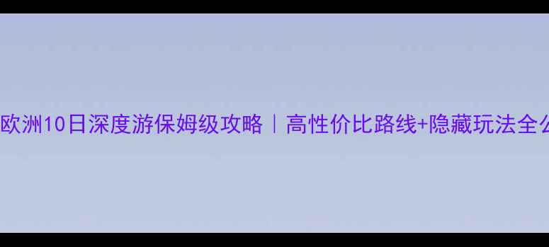 北京出发欧洲10日深度游保姆级攻略高性价比路线隐藏玩法全公开