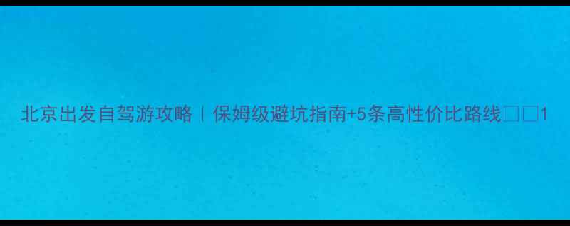 北京出发自驾游攻略保姆级避坑指南5条高性价比路线
