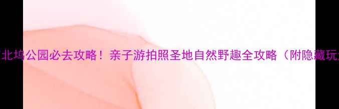 图片 北京北坞公园必去攻略！亲子游拍照圣地自然野趣全攻略（附隐藏玩法）