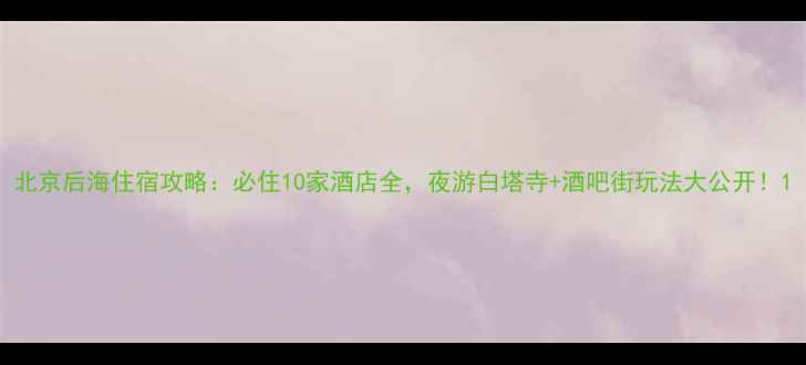 图片 北京后海住宿攻略：必住10家酒店全，夜游白塔寺+酒吧街玩法大公开！1