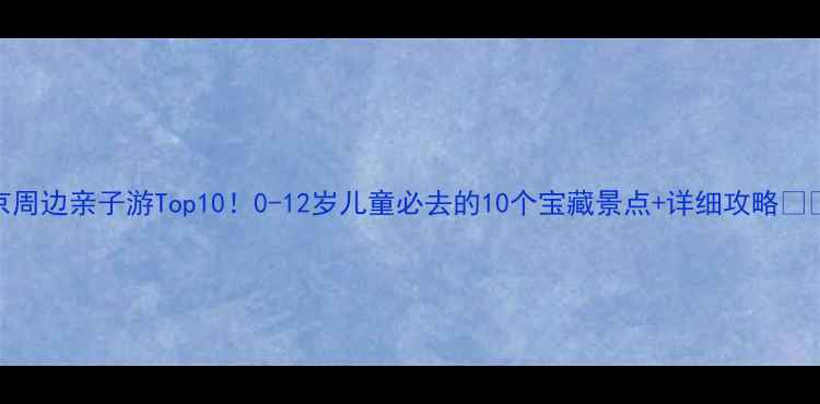 北京周边亲子游Top100-12岁儿童必去的10个宝藏景点详细攻略